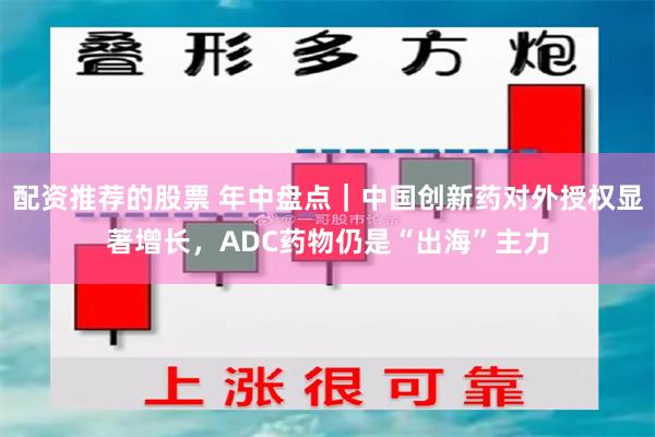 配资推荐的股票 年中盘点｜中国创新药对外授权显著增长，ADC药物仍是“出海”主力