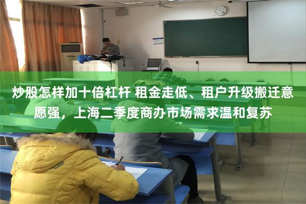 炒股怎样加十倍杠杆 租金走低、租户升级搬迁意愿强，上海二季度商办市场需求温和复苏