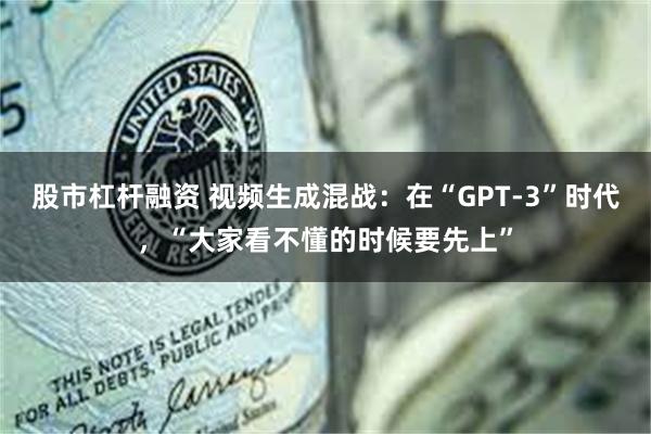 股市杠杆融资 视频生成混战：在“GPT-3”时代，“大家看不懂的时候要先上”