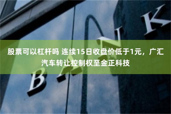 股票可以杠杆吗 连续15日收盘价低于1元，广汇汽车转让控制权至金正科技