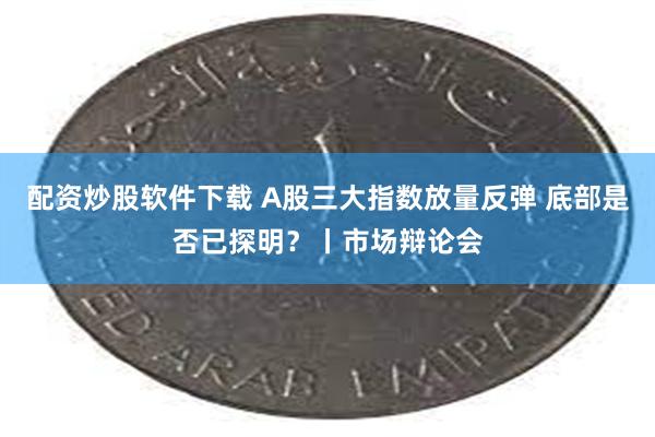 配资炒股软件下载 A股三大指数放量反弹 底部是否已探明？丨市场辩论会