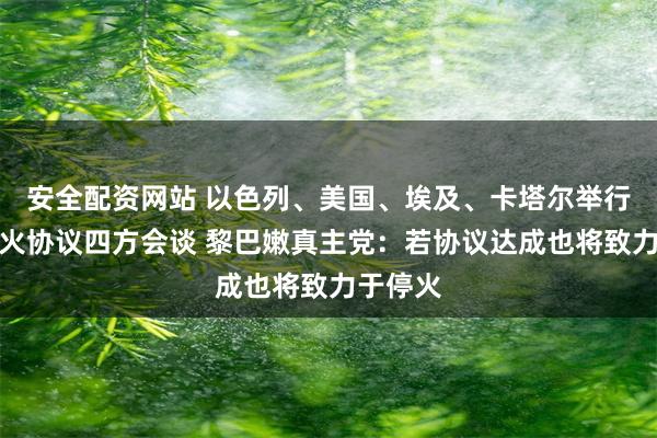 安全配资网站 以色列、美国、埃及、卡塔尔举行加沙停火协议四方会谈 黎巴嫩真主党：若协议达成也将致力于停火