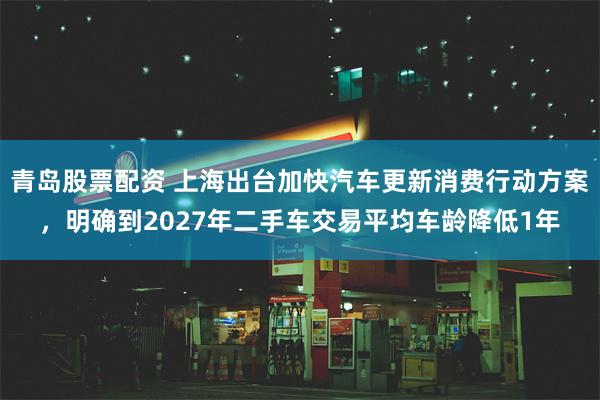 青岛股票配资 上海出台加快汽车更新消费行动方案，明确到2027年二手车交易平均车龄降低1年