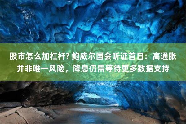 股市怎么加杠杆? 鲍威尔国会听证首日：高通胀并非唯一风险，降息仍需等待更多数据支持