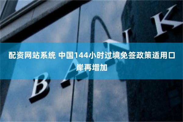 配资网站系统 中国144小时过境免签政策适用口岸再增加