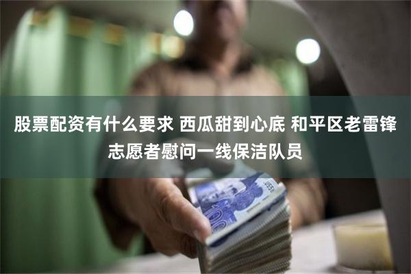 股票配资有什么要求 西瓜甜到心底 和平区老雷锋志愿者慰问一线保洁队员