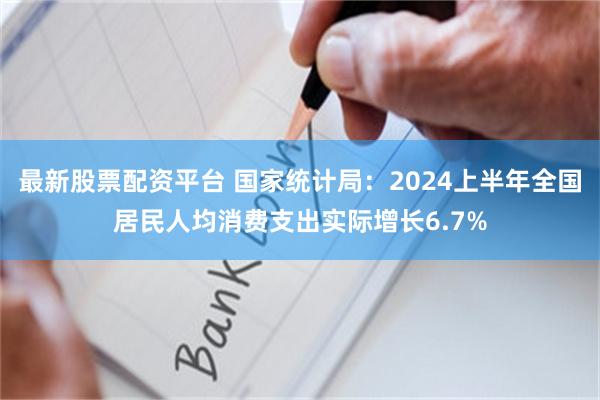 最新股票配资平台 国家统计局：2024上半年全国居民人均消费支出实际增长6.7%