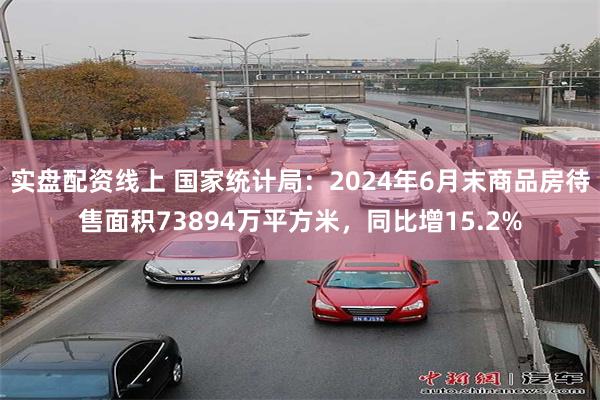 实盘配资线上 国家统计局：2024年6月末商品房待售面积73894万平方米，同比增15.2%