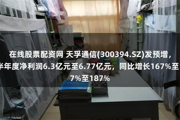 在线股票配资网 天孚通信(300394.SZ)发预增，预计半年度净利润6.3亿元至6.77亿元，同比增长167%至187%