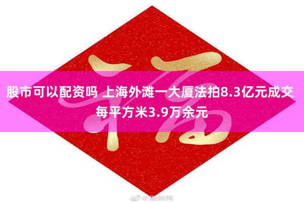 股市可以配资吗 上海外滩一大厦法拍8.3亿元成交 每平方米3.9万余元