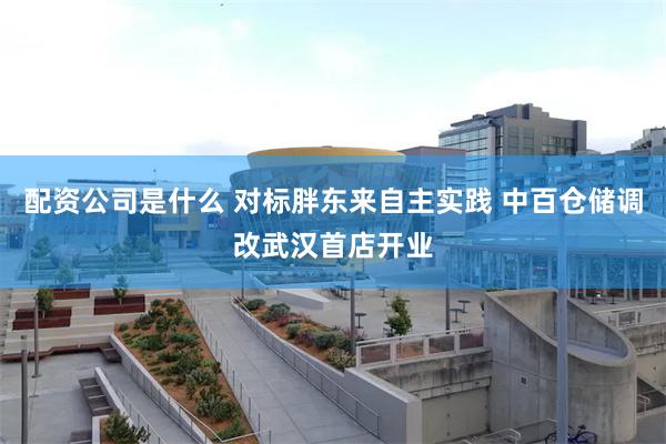 配资公司是什么 对标胖东来自主实践 中百仓储调改武汉首店开业