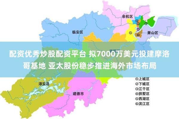 配资优秀炒股配资平台 拟7000万美元投建摩洛哥基地 亚太股份稳步推进海外市场布局