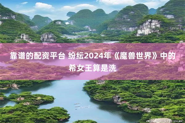 靠谱的配资平台 纷纭2024年《魔兽世界》中的希女王算是洗