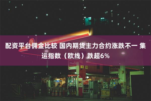 配资平台佣金比较 国内期货主力合约涨跌不一 集运指数（欧线）跌超6%