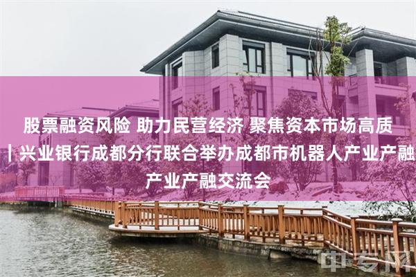 股票融资风险 助力民营经济 聚焦资本市场高质量发展｜兴业银行成都分行联合举办成都市机器人产业产融交流会