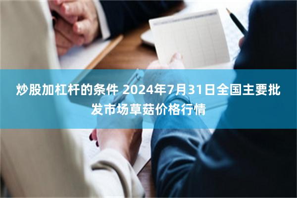 炒股加杠杆的条件 2024年7月31日全国主要批发市场草菇价格行情