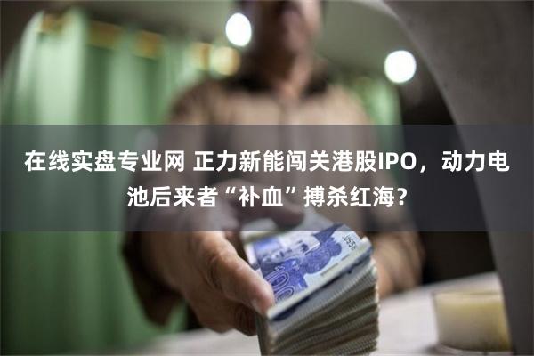 在线实盘专业网 正力新能闯关港股IPO，动力电池后来者“补血”搏杀红海？