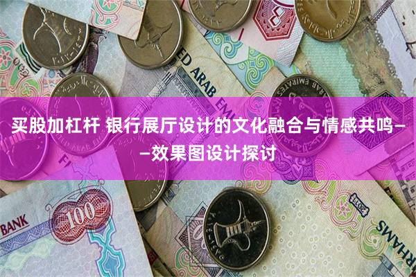 买股加杠杆 银行展厅设计的文化融合与情感共鸣——效果图设计探讨