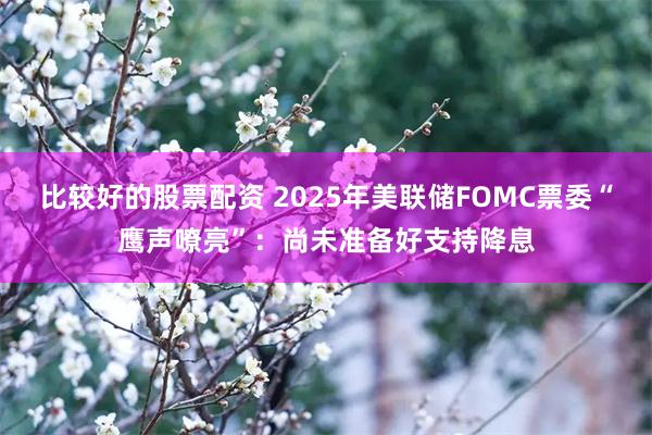 比较好的股票配资 2025年美联储FOMC票委“鹰声嘹亮”：尚未准备好支持降息