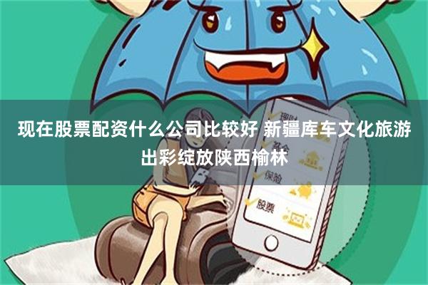 现在股票配资什么公司比较好 新疆库车文化旅游出彩绽放陕西榆林