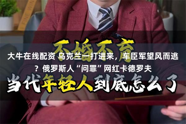 大牛在线配资 乌克兰一打进来，车臣军望风而逃？俄罗斯人“问罪”网红卡德罗夫