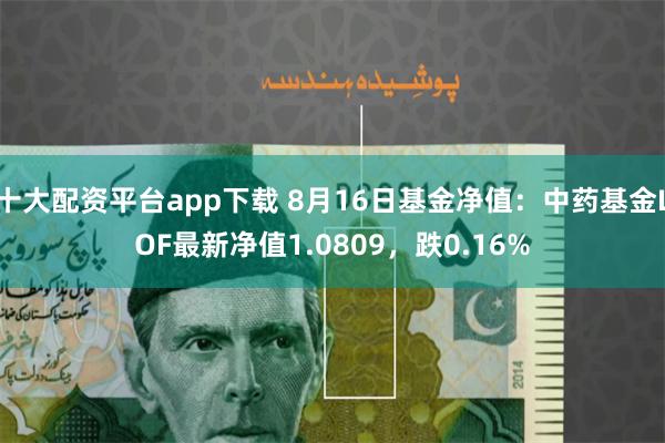 十大配资平台app下载 8月16日基金净值：中药基金LOF最新净值1.0809，跌0.16%