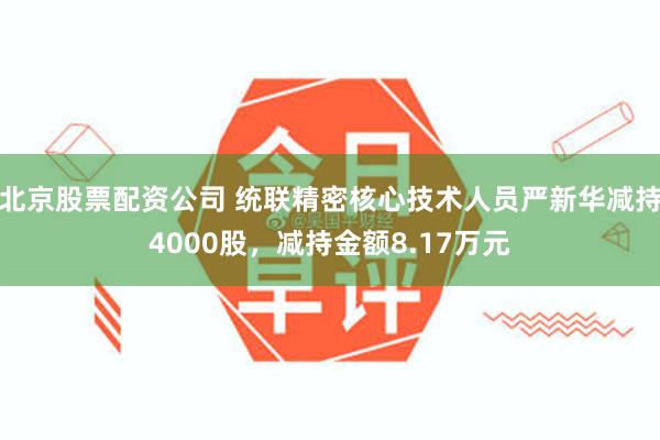 北京股票配资公司 统联精密核心技术人员严新华减持4000股，减持金额8.17万元