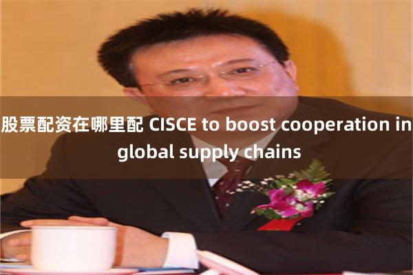 股票配资在哪里配 CISCE to boost cooperation in global supply chains