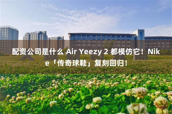 配资公司是什么 Air Yeezy 2 都模仿它！Nike「传奇球鞋」复刻回归！