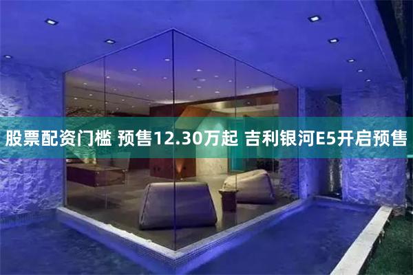 股票配资门槛 预售12.30万起 吉利银河E5开启预售