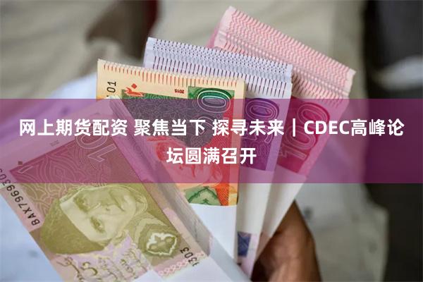 网上期货配资 聚焦当下 探寻未来｜CDEC高峰论坛圆满召开