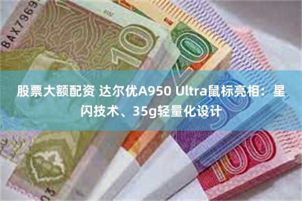 股票大额配资 达尔优A950 Ultra鼠标亮相：星闪技术、35g轻量化设计