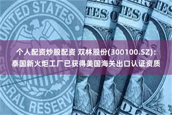 个人配资炒股配资 双林股份(300100.SZ)：泰国新火炬工厂已获得美国海关出口认证资质