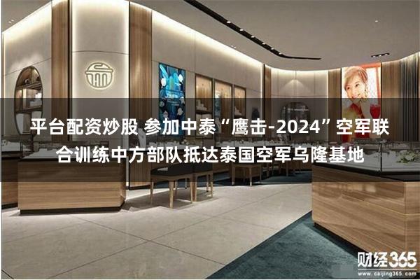 平台配资炒股 参加中泰“鹰击-2024”空军联合训练中方部队抵达泰国空军乌隆基地