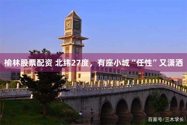 榆林股票配资 北纬27度，有座小城“任性”又潇洒