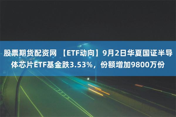 股票期货配资网 【ETF动向】9月2日华夏国证半导体芯片ETF基金跌3.53%，份额增加9800万份