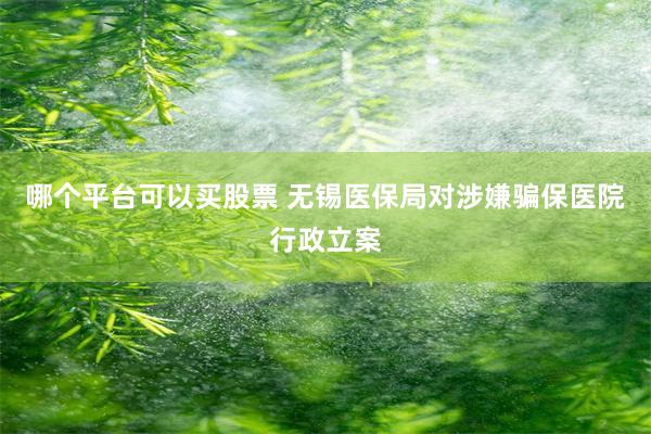 哪个平台可以买股票 无锡医保局对涉嫌骗保医院行政立案