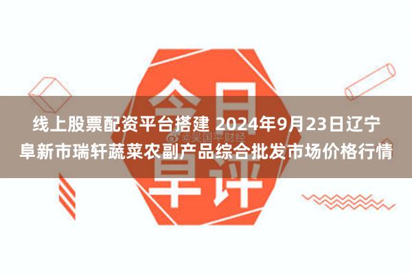 线上股票配资平台搭建 2024年9月23日辽宁阜新市瑞轩蔬菜农副产品综合批发市场价格行情