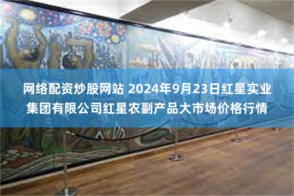 网络配资炒股网站 2024年9月23日红星实业集团有限公司红星农副产品大市场价格行情