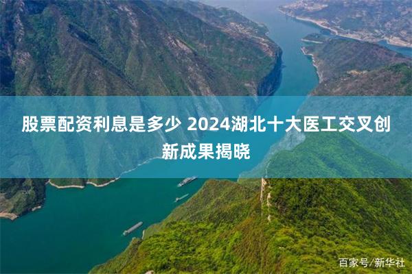 股票配资利息是多少 2024湖北十大医工交叉创新成果揭晓