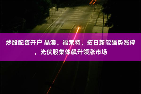 炒股配资开户 晶澳、福莱特、拓日新能强势涨停，光伏股集体飙升领涨市场