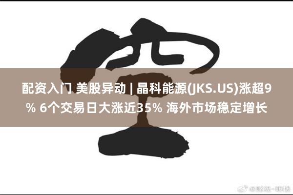 配资入门 美股异动 | 晶科能源(JKS.US)涨超9% 6个交易日大涨近35% 海外市场稳定增长