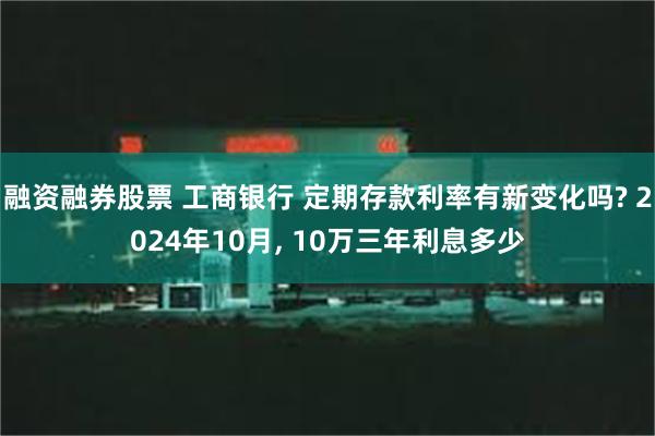 融资融券股票 工商银行 定期存款利率有新变化吗? 2024年10月, 10万三年利息多少