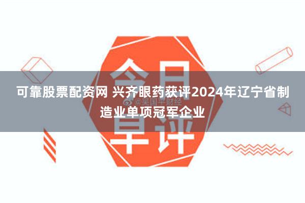 可靠股票配资网 兴齐眼药获评2024年辽宁省制造业单项冠军企业