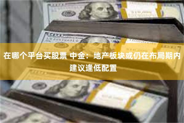 在哪个平台买股票 中金：地产板块或仍在布局期内 建议逢低配置