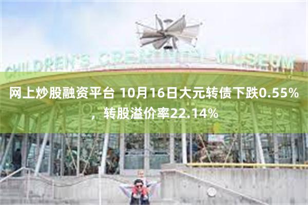 网上炒股融资平台 10月16日大元转债下跌0.55%，转股溢价率22.14%