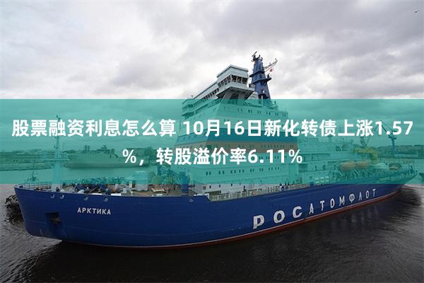 股票融资利息怎么算 10月16日新化转债上涨1.57%，转股溢价率6.11%