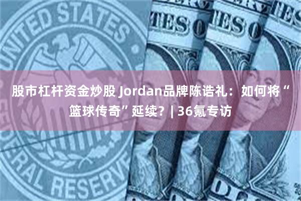 股市杠杆资金炒股 Jordan品牌陈诰礼：如何将“篮球传奇”延续？| 36氪专访