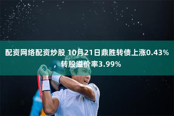 配资网络配资炒股 10月21日鼎胜转债上涨0.43%，转股溢价率3.99%