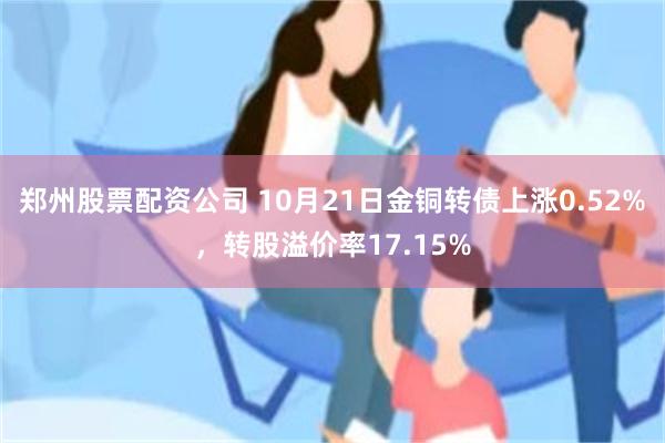 郑州股票配资公司 10月21日金铜转债上涨0.52%，转股溢价率17.15%